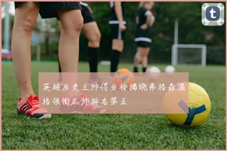 英超历史主帅得分榜揭晓弗格森温格领衔瓜帅排名第五