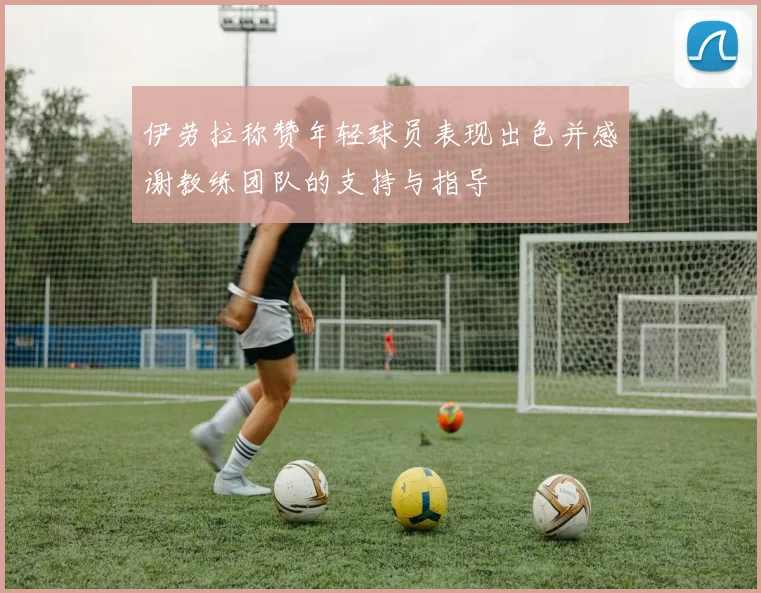 伊劳拉称赞年轻球员表现出色并感谢教练团队的支持与指导