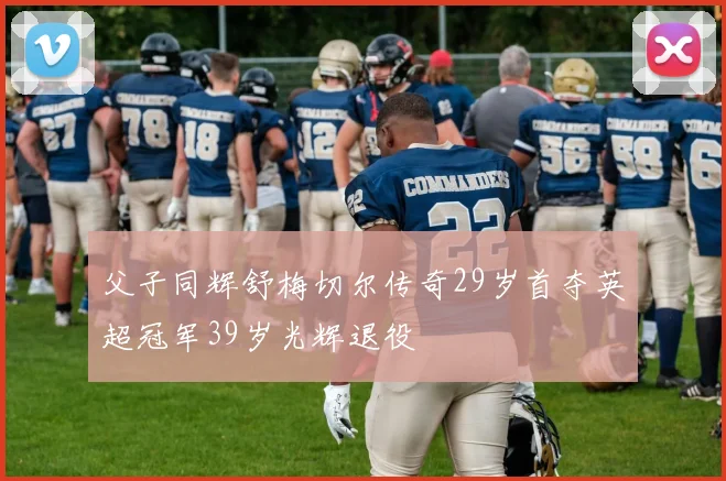 父子同辉舒梅切尔传奇29岁首夺英超冠军39岁光辉退役