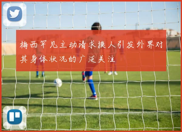 梅西罕见主动请求换人引发外界对其身体状况的广泛关注