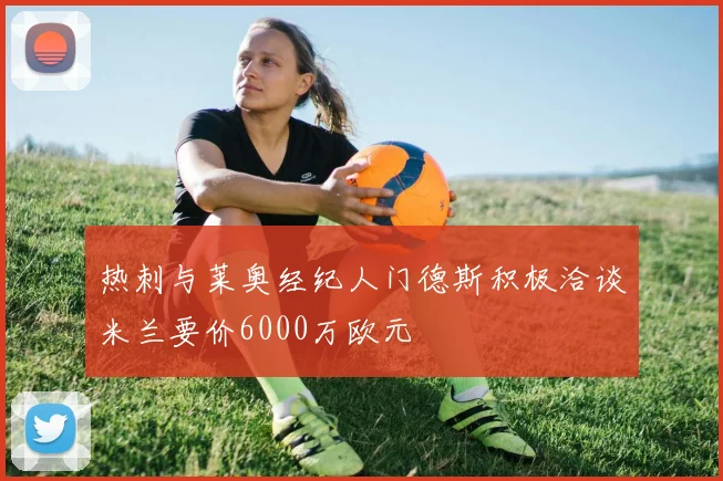 热刺与莱奥经纪人门德斯积极洽谈米兰要价6000万欧元