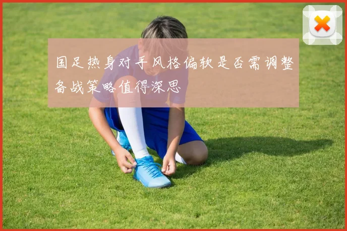 国足热身对手风格偏软是否需调整备战策略值得深思