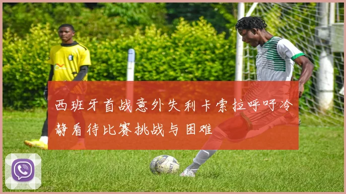 西班牙首战意外失利卡索拉呼吁冷静看待比赛挑战与困难