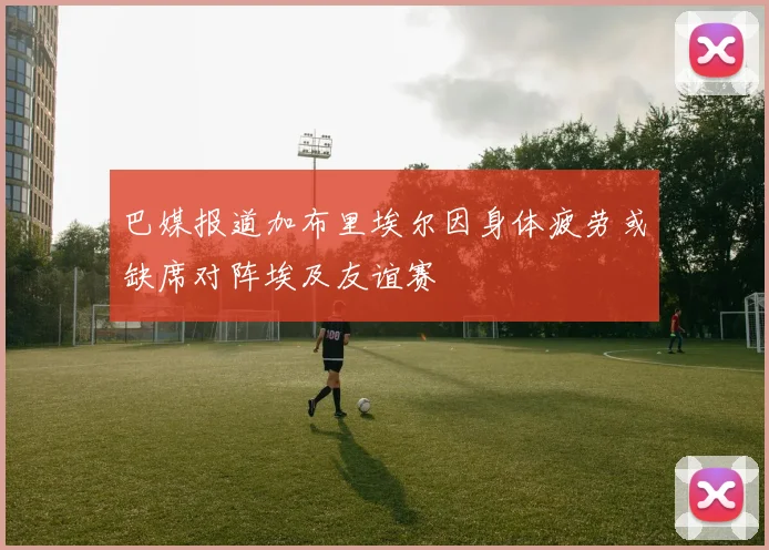 巴媒报道加布里埃尔因身体疲劳或缺席对阵埃及友谊赛