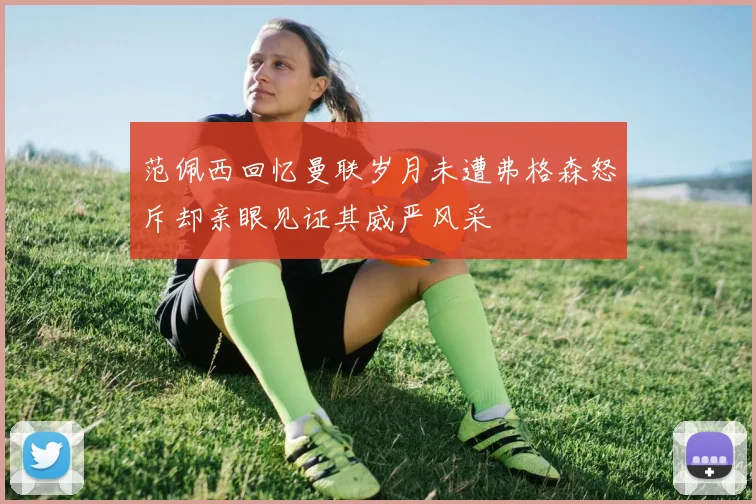 范佩西回忆曼联岁月未遭弗格森怒斥却亲眼见证其威严风采