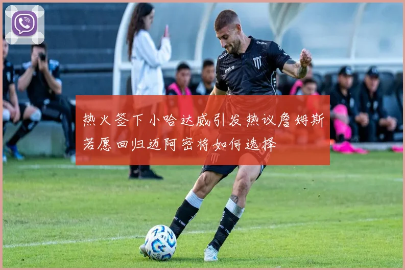 热火签下小哈达威引发热议詹姆斯若愿回归迈阿密将如何选择