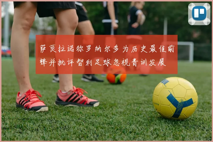 萨莫拉诺称罗纳尔多为历史最佳前锋并批评智利足球忽视青训发展