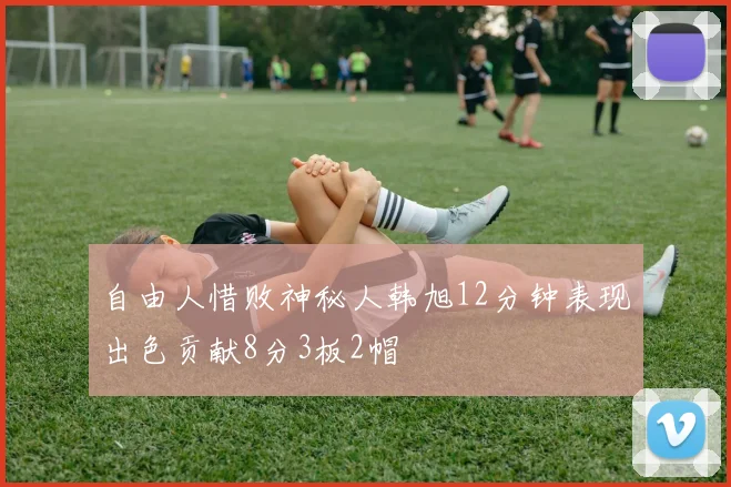 自由人惜败神秘人韩旭12分钟表现出色贡献8分3板2帽