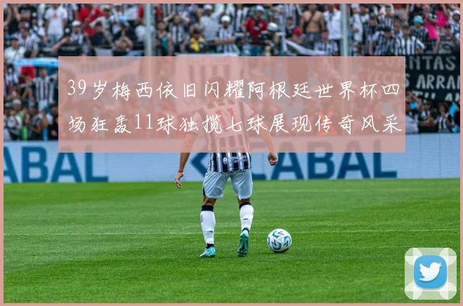 39岁梅西依旧闪耀阿根廷世界杯四场狂轰11球独揽七球展现传奇风采