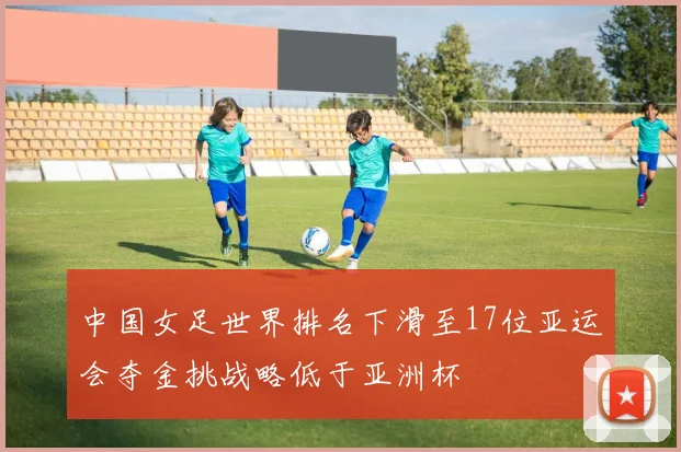 中国女足世界排名下滑至17位亚运会夺金挑战略低于亚洲杯