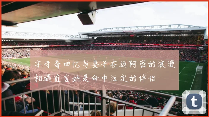 字母哥回忆与妻子在迈阿密的浪漫相遇直言她是命中注定的伴侣