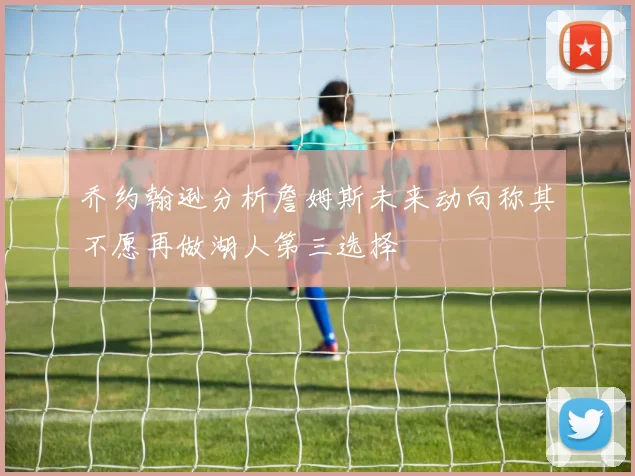 乔约翰逊分析詹姆斯未来动向称其不愿再做湖人第三选择