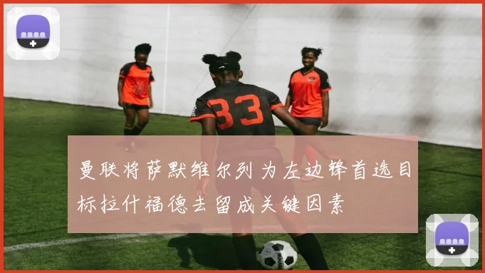 曼联将萨默维尔列为左边锋首选目标拉什福德去留成关键因素