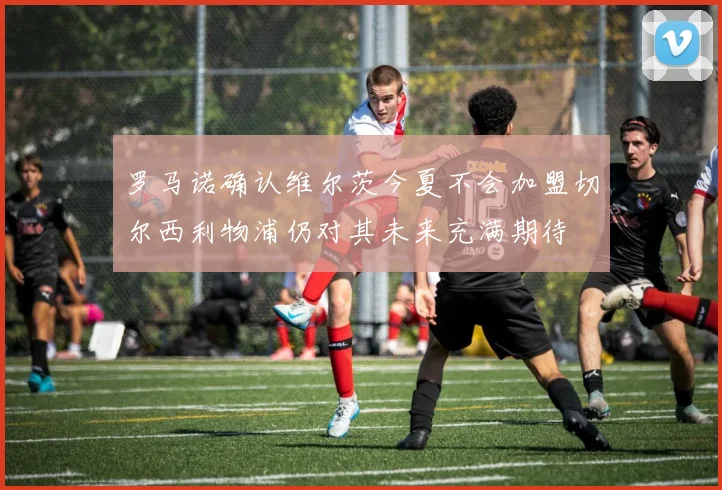 罗马诺确认维尔茨今夏不会加盟切尔西利物浦仍对其未来充满期待