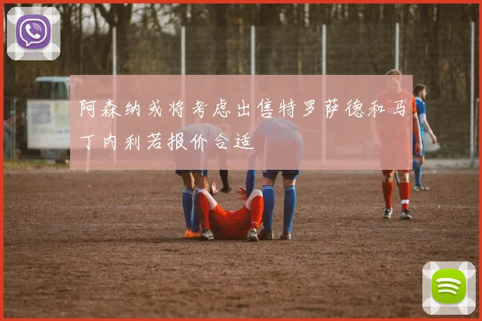 阿森纳或将考虑出售特罗萨德和马丁内利若报价合适
