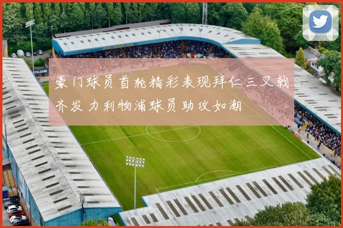 豪门球员首轮精彩表现拜仁三叉戟齐发力利物浦球员助攻如潮