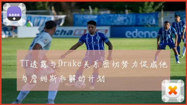 TT透露与Drake关系密切努力促成他与詹姆斯和解的计划
