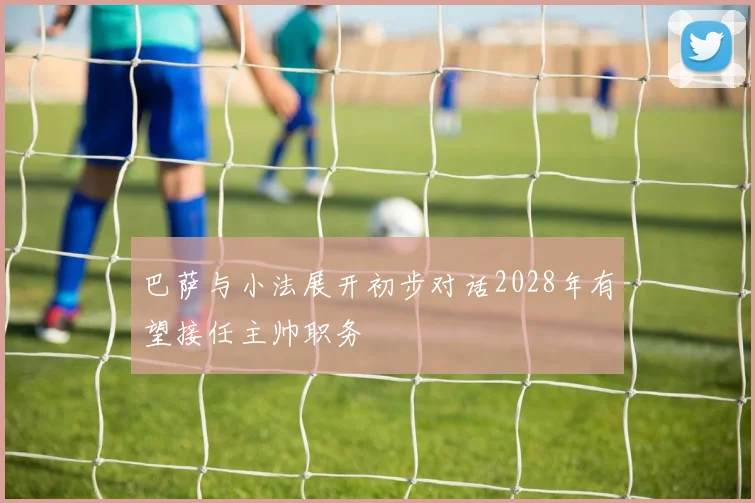 巴萨与小法展开初步对话2028年有望接任主帅职务