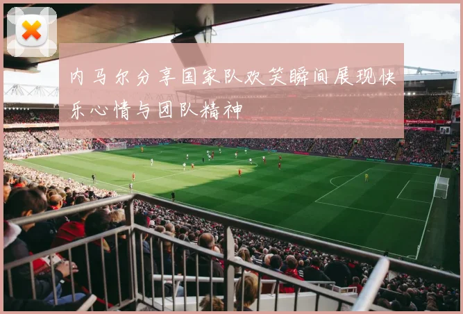 内马尔分享国家队欢笑瞬间展现快乐心情与团队精神