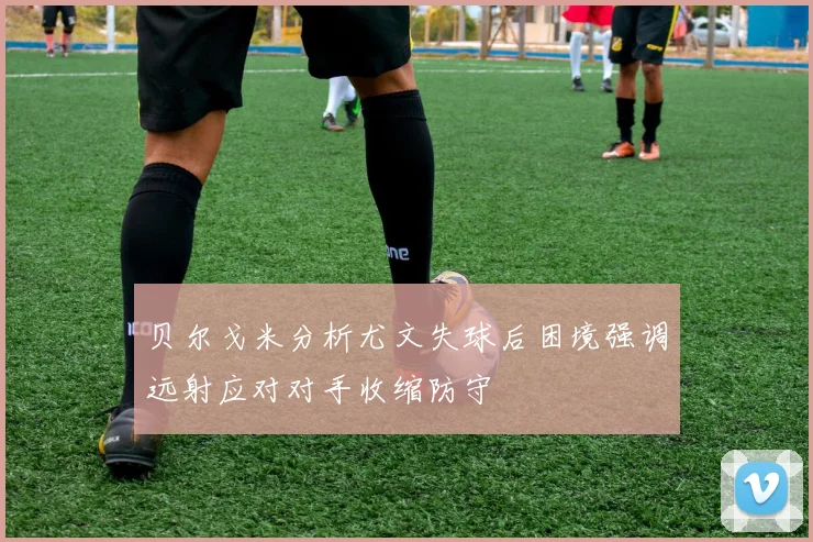 贝尔戈米分析尤文失球后困境强调远射应对对手收缩防守