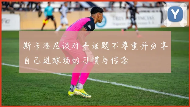斯卡洛尼谈对手话题不尊重并分享自己进球场的习惯与信念
