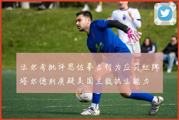 法尔考批评恩佐拳击行为应罚红牌塔尔德利质疑美国主裁执法能力